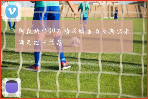 阿森纳7500万镑求购吉马良斯仍未满足纽卡预期