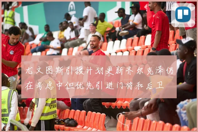 尤文图斯引援计划更新齐尔克泽仍在考虑中但优先引进门将和后卫