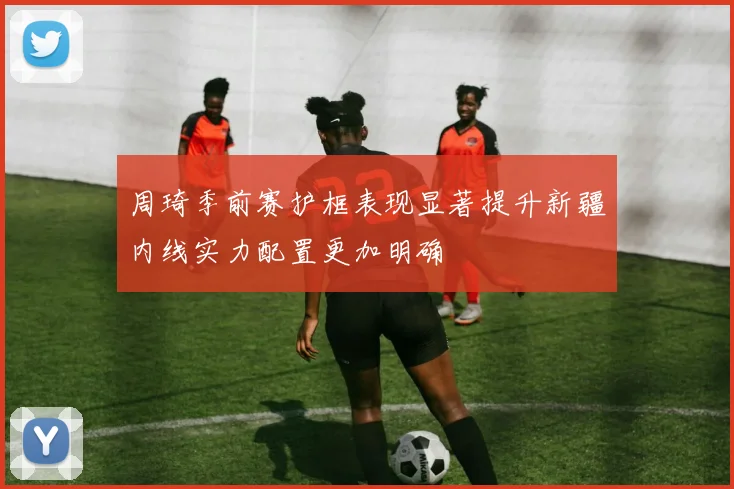 周琦季前赛护框表现显著提升新疆内线实力配置更加明确