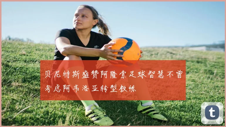 贝尼特斯盛赞阿隆索足球智慧不曾考虑阿韦洛亚转型教练