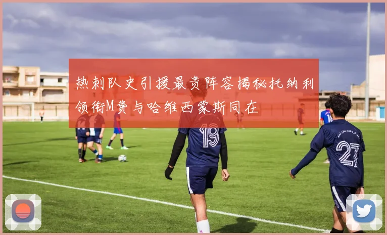 热刺队史引援最贵阵容揭秘托纳利领衔M费与哈维西蒙斯同在