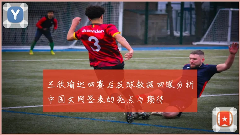 王欣瑜巡回赛后发球数据回暖分析中国女网签表的亮点与期待